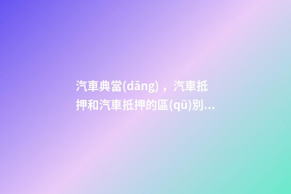 汽車典當(dāng)，汽車抵押和汽車抵押的區(qū)別是什么？